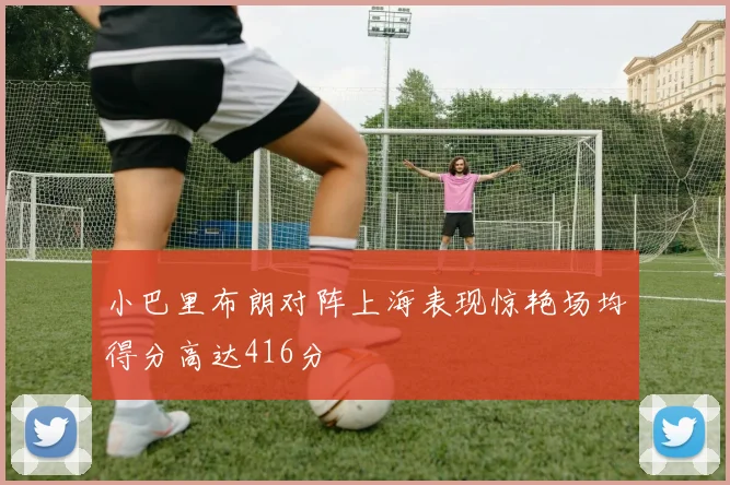 小巴里布朗对阵上海表现惊艳场均得分高达416分