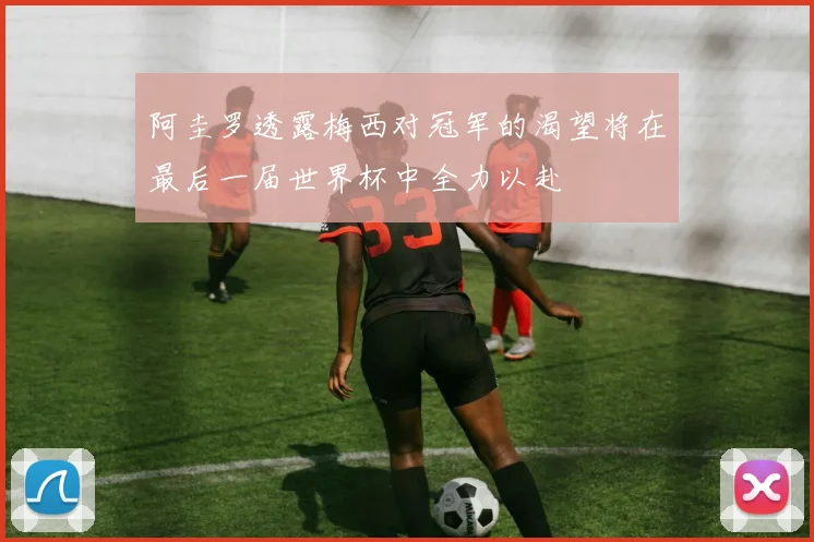 阿圭罗透露梅西对冠军的渴望将在最后一届世界杯中全力以赴