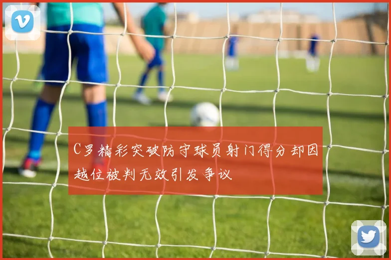 C罗精彩突破防守球员射门得分却因越位被判无效引发争议