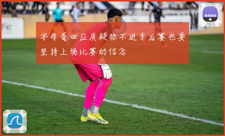 字母哥回应质疑称不进季后赛也要坚持上场比赛的信念