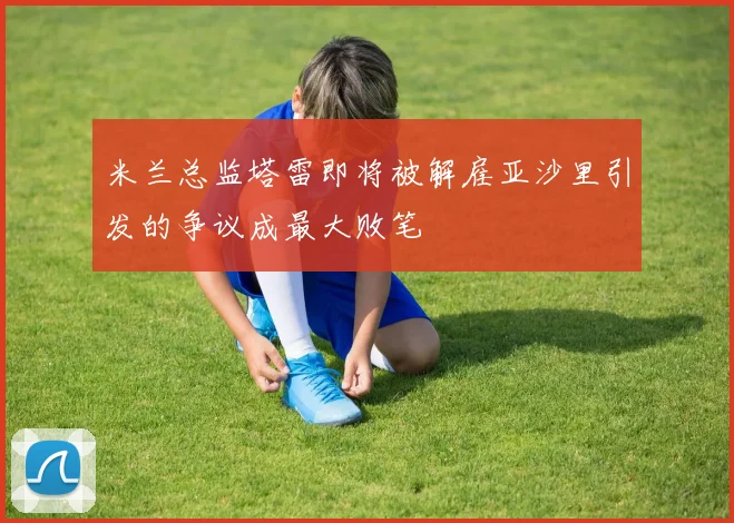 米兰总监塔雷即将被解雇亚沙里引发的争议成最大败笔