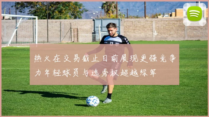 热火在交易截止日前展现更强竞争力年轻球员与选秀权超越绿军