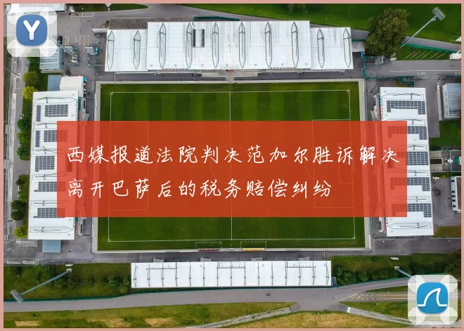西媒报道法院判决范加尔胜诉解决离开巴萨后的税务赔偿纠纷