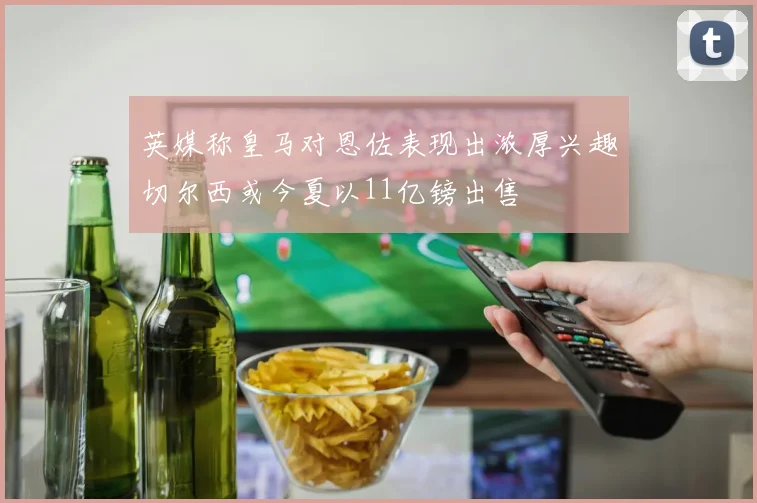 英媒称皇马对恩佐表现出浓厚兴趣切尔西或今夏以11亿镑出售