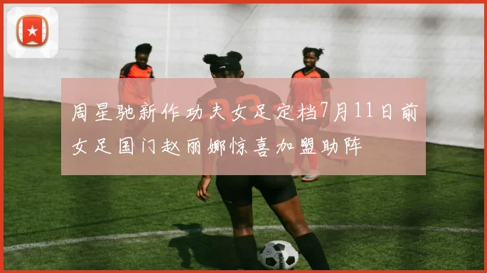 周星驰新作功夫女足定档7月11日前女足国门赵丽娜惊喜加盟助阵