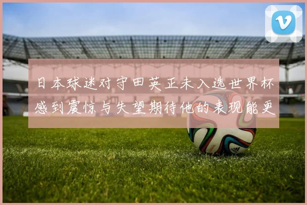 日本球迷对守田英正未入选世界杯感到震惊与失望期待他的表现能更出色