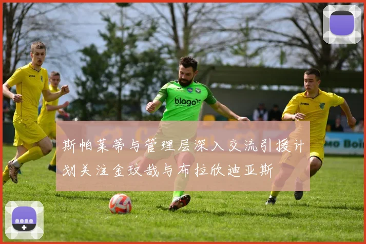 斯帕莱蒂与管理层深入交流引援计划关注金玟哉与布拉欣迪亚斯