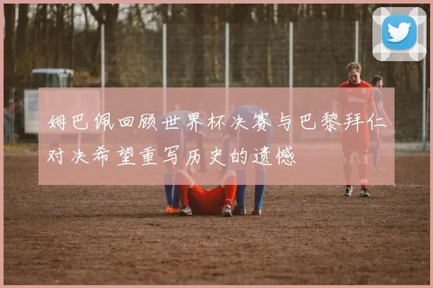 姆巴佩回顾世界杯决赛与巴黎拜仁对决希望重写历史的遗憾