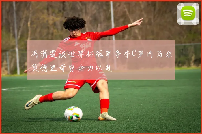 冯潇霆谈世界杯冠军争夺C罗内马尔莫德里奇皆全力以赴