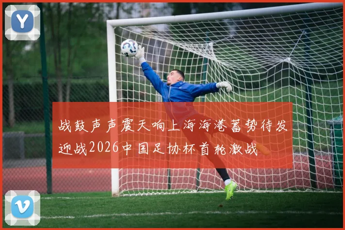 战鼓声声震天响上海海港蓄势待发迎战2026中国足协杯首轮激战