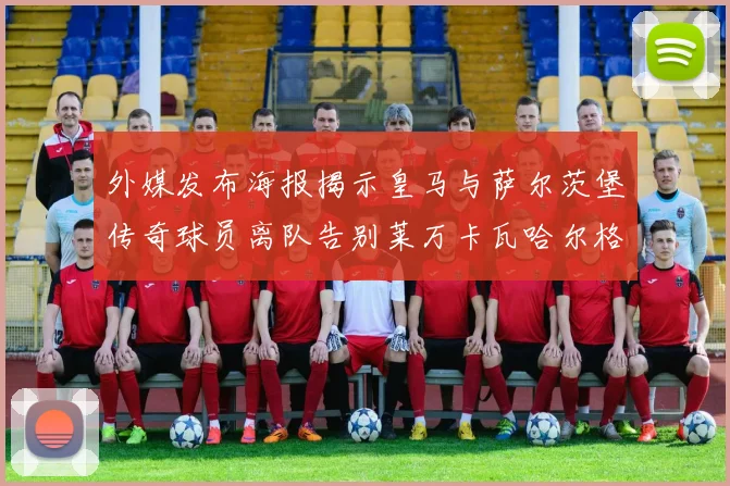 外媒发布海报揭示皇马与萨尔茨堡传奇球员离队告别莱万卡瓦哈尔格列兹曼