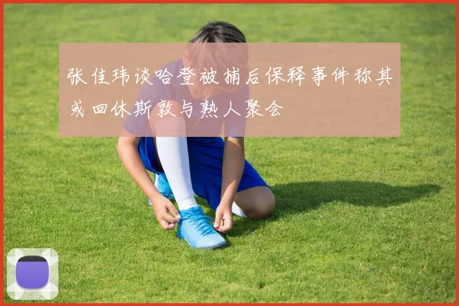 张佳玮谈哈登被捕后保释事件称其或回休斯敦与熟人聚会