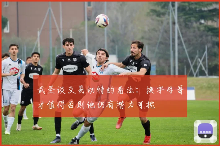 武圣谈交易切特的看法：换字母哥才值得否则他仍有潜力可挖