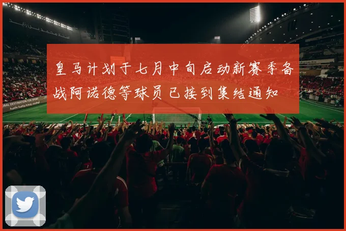 皇马计划于七月中旬启动新赛季备战阿诺德等球员已接到集结通知