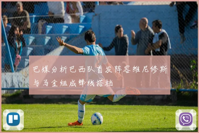 巴媒分析巴西队首发阵容维尼修斯与马金组成锋线搭档