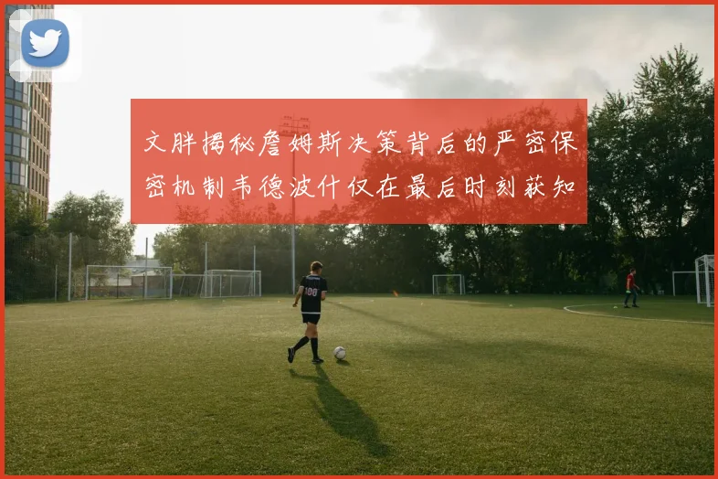 文胖揭秘詹姆斯决策背后的严密保密机制韦德波什仅在最后时刻获知消息
