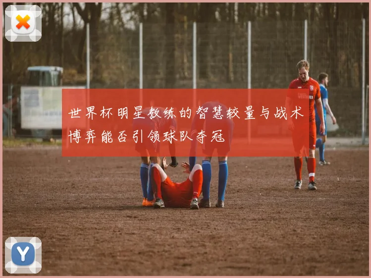 世界杯明星教练的智慧较量与战术博弈能否引领球队夺冠
