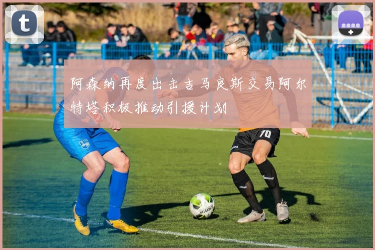 阿森纳再度出击吉马良斯交易阿尔特塔积极推动引援计划