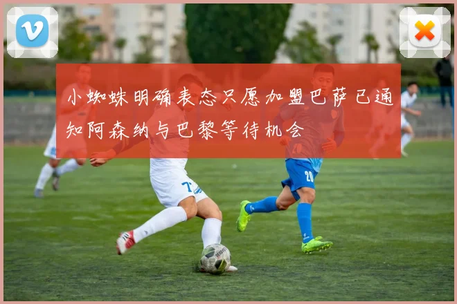 小蜘蛛明确表态只愿加盟巴萨已通知阿森纳与巴黎等待机会