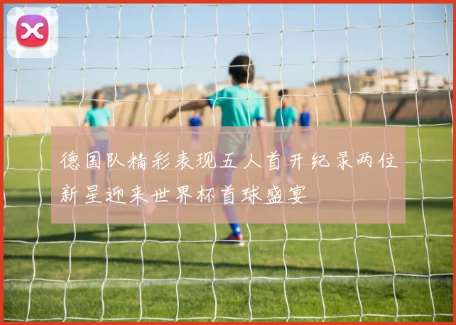 德国队精彩表现五人首开纪录两位新星迎来世界杯首球盛宴