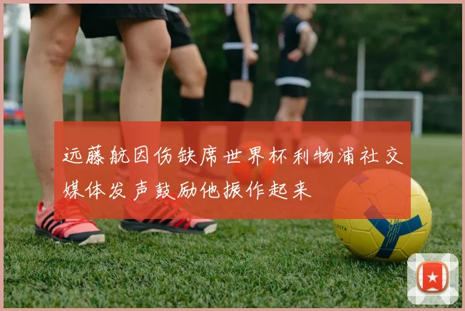 远藤航因伤缺席世界杯利物浦社交媒体发声鼓励他振作起来