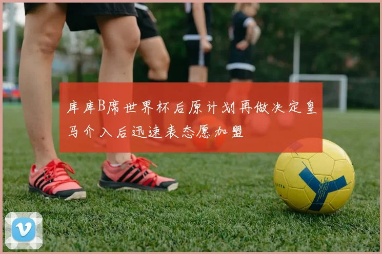 库库B席世界杯后原计划再做决定皇马介入后迅速表态愿加盟