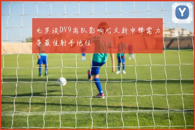 毛罗谈DV9离队影响尤文新中锋需力争最佳射手地位